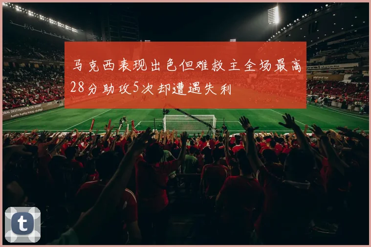 马克西表现出色但难救主全场最高28分助攻5次却遭遇失利