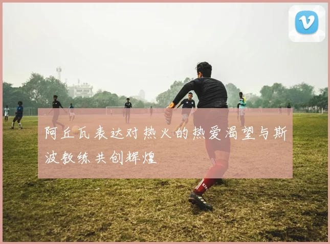 阿丘瓦表达对热火的热爱渴望与斯波教练共创辉煌