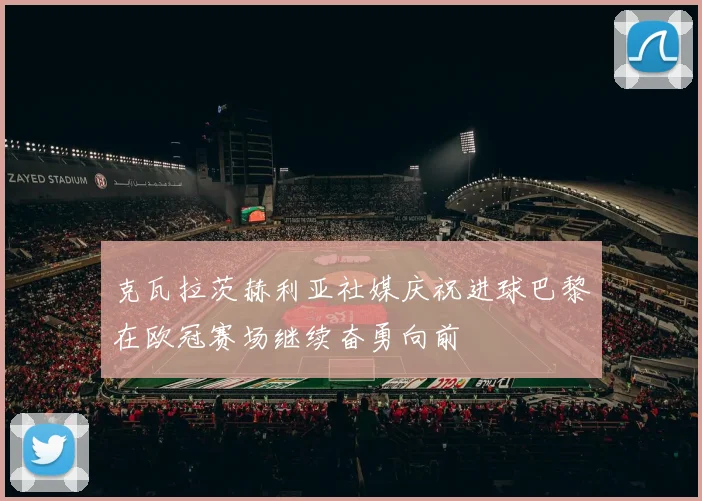 克瓦拉茨赫利亚社媒庆祝进球巴黎在欧冠赛场继续奋勇向前