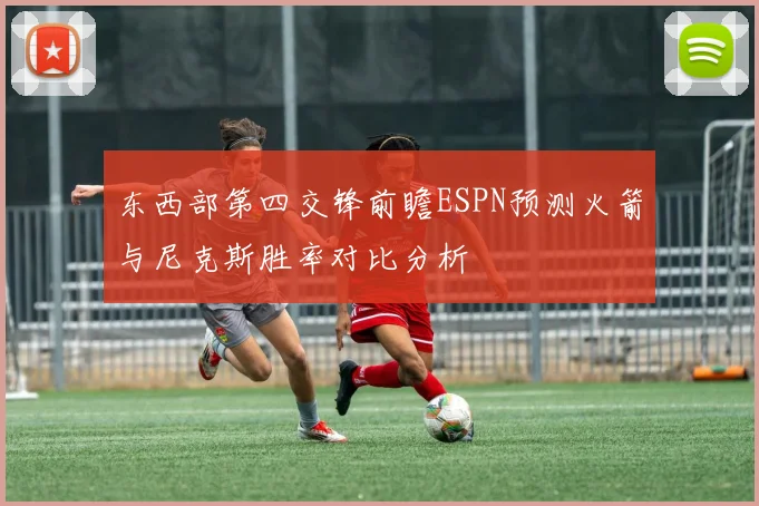 东西部第四交锋前瞻ESPN预测火箭与尼克斯胜率对比分析