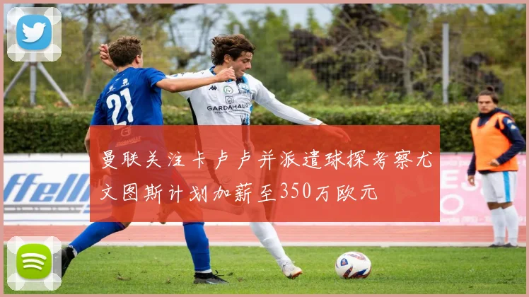 曼联关注卡卢卢并派遣球探考察尤文图斯计划加薪至350万欧元