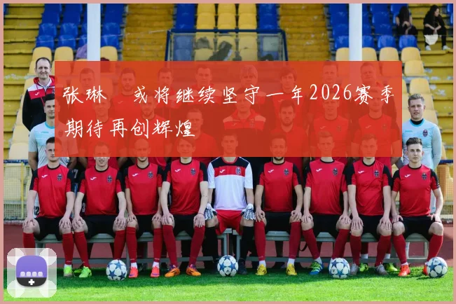 张琳芃或将继续坚守一年2026赛季期待再创辉煌