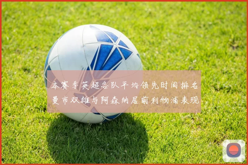 本赛季英超各队平均领先时间排名曼市双雄与阿森纳居前利物浦表现稍逊
