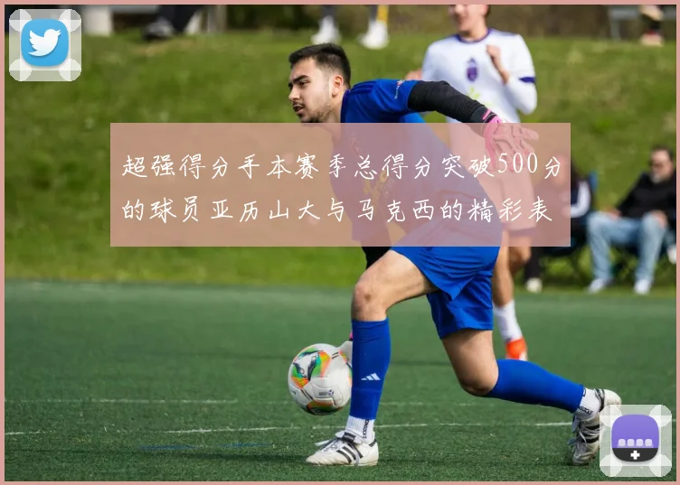 超强得分手本赛季总得分突破500分的球员亚历山大与马克西的精彩表现分析