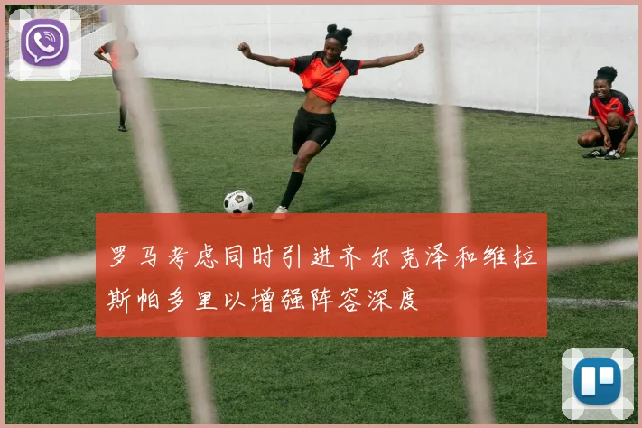 罗马考虑同时引进齐尔克泽和维拉斯帕多里以增强阵容深度