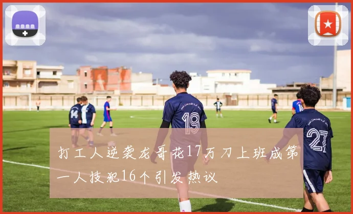 打工人逆袭龙哥花17万刀上班成第一人技犯16个引发热议