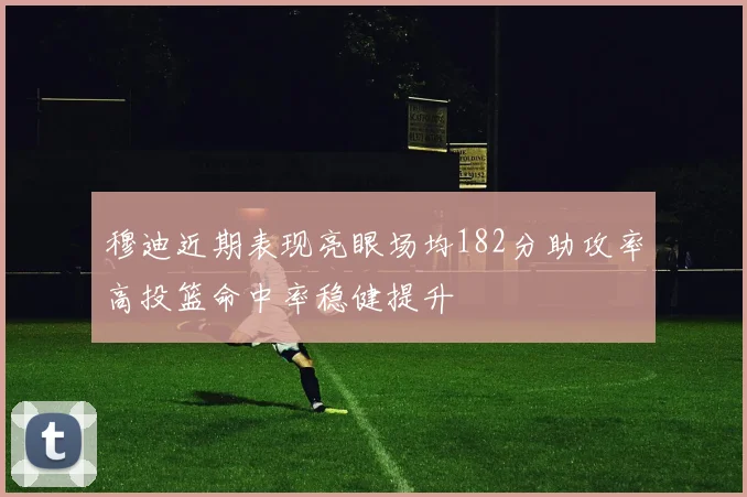 穆迪近期表现亮眼场均182分助攻率高投篮命中率稳健提升