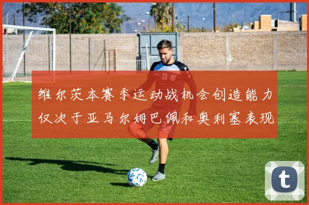 维尔茨本赛季运动战机会创造能力仅次于亚马尔姆巴佩和奥利塞表现突出