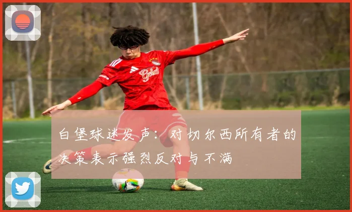 白堡球迷发声：对切尔西所有者的决策表示强烈反对与不满