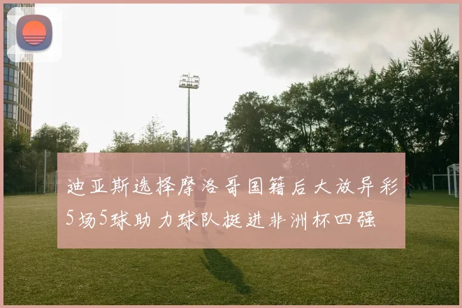 迪亚斯选择摩洛哥国籍后大放异彩5场5球助力球队挺进非洲杯四强