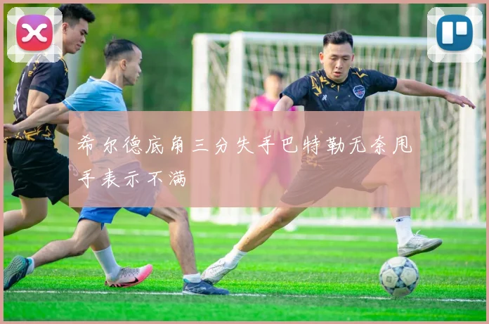 希尔德底角三分失手巴特勒无奈甩手表示不满