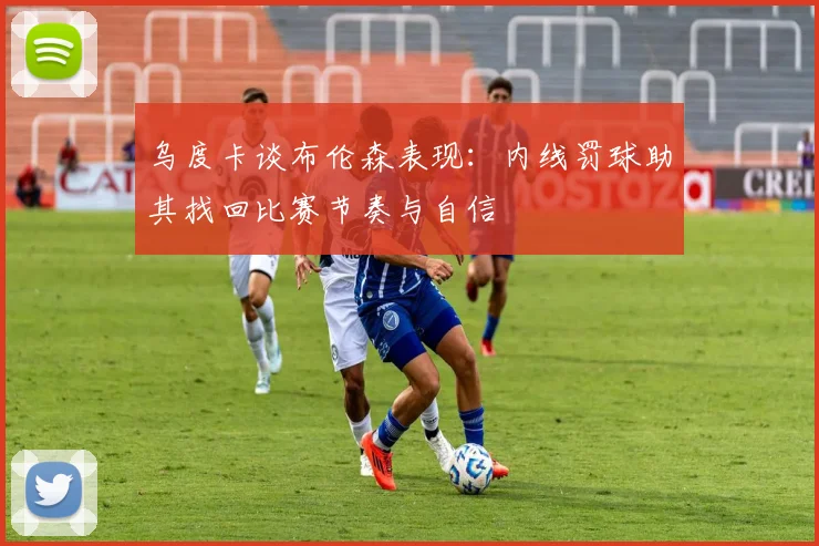 乌度卡谈布伦森表现：内线罚球助其找回比赛节奏与自信