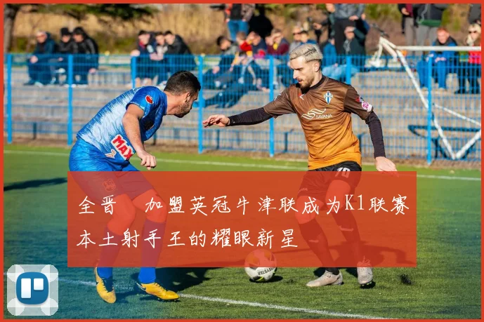 全晋旴加盟英冠牛津联成为K1联赛本土射手王的耀眼新星