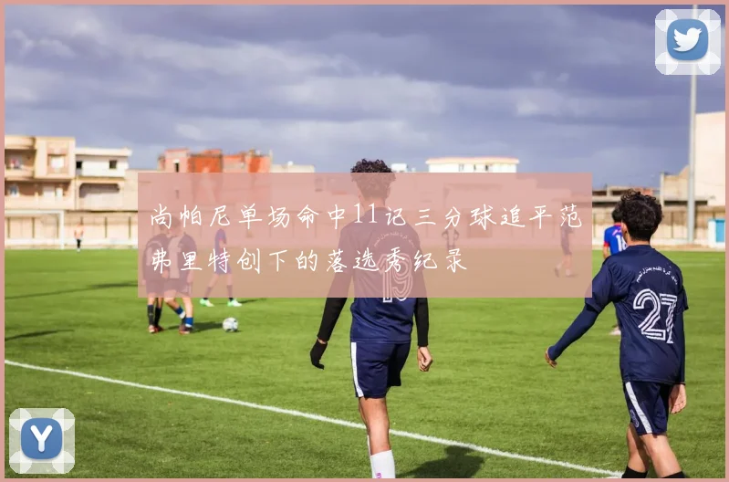 尚帕尼单场命中11记三分球追平范弗里特创下的落选秀纪录
