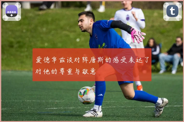 爱德华兹谈对阵唐斯的感受表达了对他的尊重与敬意