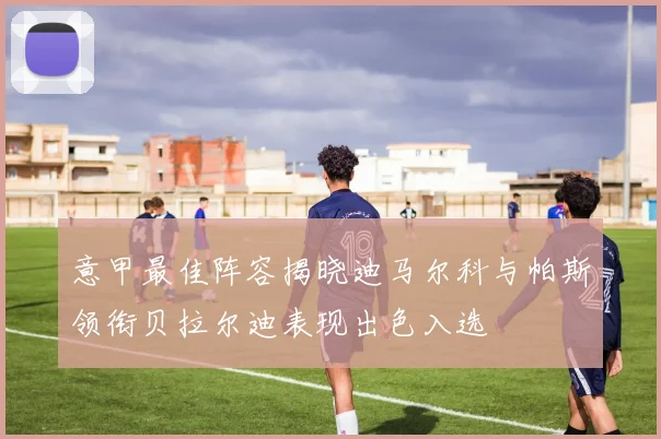 意甲最佳阵容揭晓迪马尔科与帕斯领衔贝拉尔迪表现出色入选