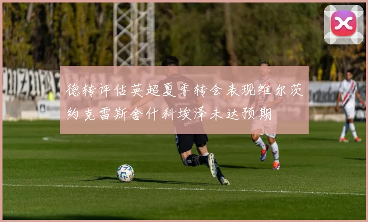 德转评估英超夏季转会表现维尔茨约克雷斯舍什科埃泽未达预期