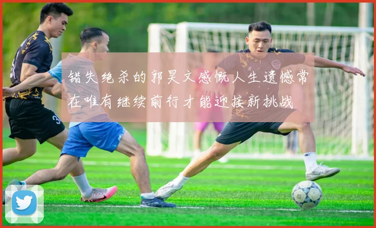 错失绝杀的郭昊文感慨人生遗憾常在唯有继续前行才能迎接新挑战